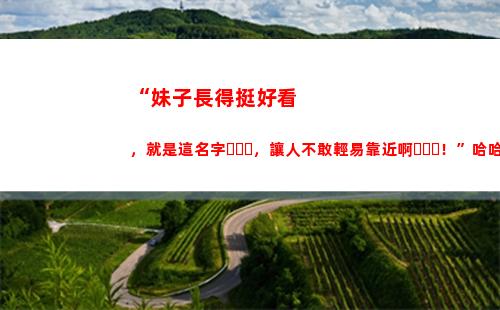 “妹子長得挺好看，就是這名字，讓人不敢輕易靠近啊！”哈哈哈哈(為什么四川的妹子那么好看)